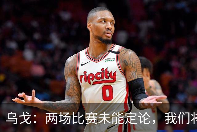 乌戈：两场比赛未能定论，我们将加快进程