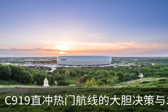 C919直冲热门航线的大胆决策与发动机困局